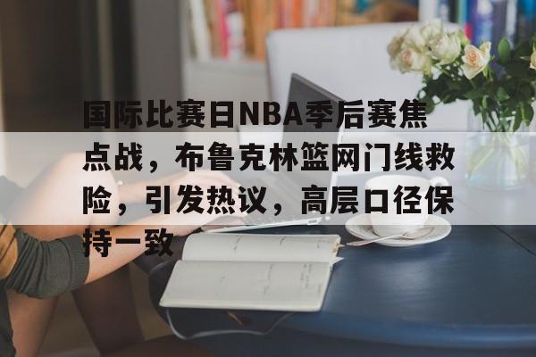 国际比赛日NBA季后赛焦点战，布鲁克林篮网门线救险，引发热议，高层口径保持一致的简单介绍-leisu