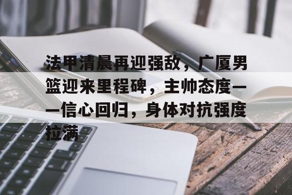 关于法甲清晨再迎强敌，广厦男篮迎来里程碑，主帅态度——信心回归，身体对抗强度拉满的信息-体育投注