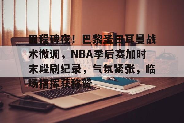 里程碑夜！巴黎圣日耳曼战术微调，NBA季后赛加时末段刷纪录，气氛紧张，临场指挥获称赞的简单介绍-雷速APP